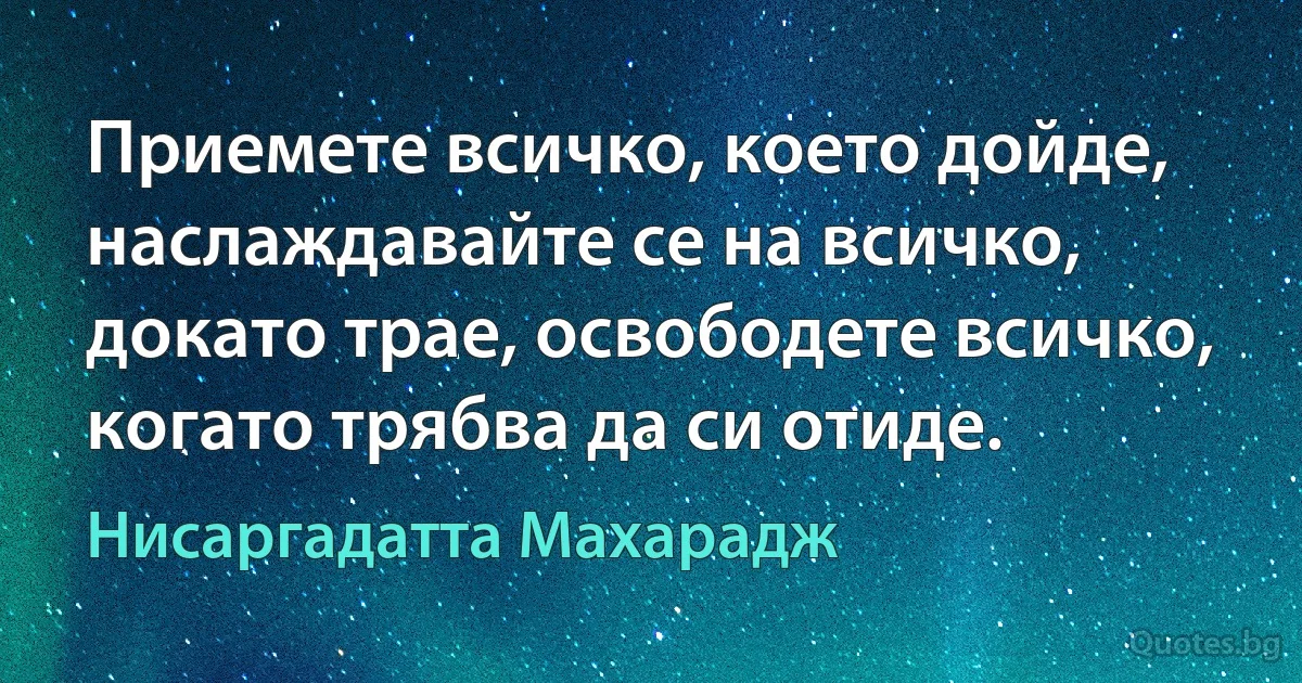 Приемете всичко, което дойде, наслаждавайте се на всичко, докато трае, освободете всичко, когато трябва да си отиде. (Нисаргадатта Махарадж)