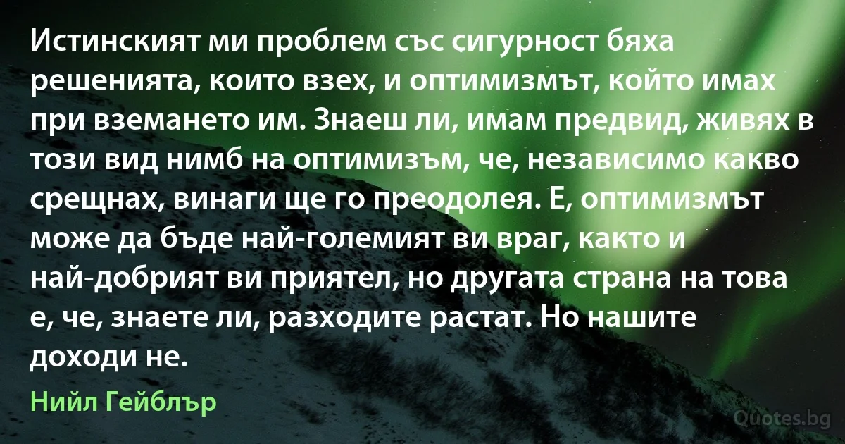 Истинският ми проблем със сигурност бяха решенията, които взех, и оптимизмът, който имах при вземането им. Знаеш ли, имам предвид, живях в този вид нимб на оптимизъм, че, независимо какво срещнах, винаги ще го преодолея. Е, оптимизмът може да бъде най-големият ви враг, както и най-добрият ви приятел, но другата страна на това е, че, знаете ли, разходите растат. Но нашите доходи не. (Нийл Гейблър)