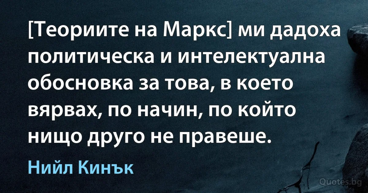 [Теориите на Маркс] ми дадоха политическа и интелектуална обосновка за това, в което вярвах, по начин, по който нищо друго не правеше. (Нийл Кинък)