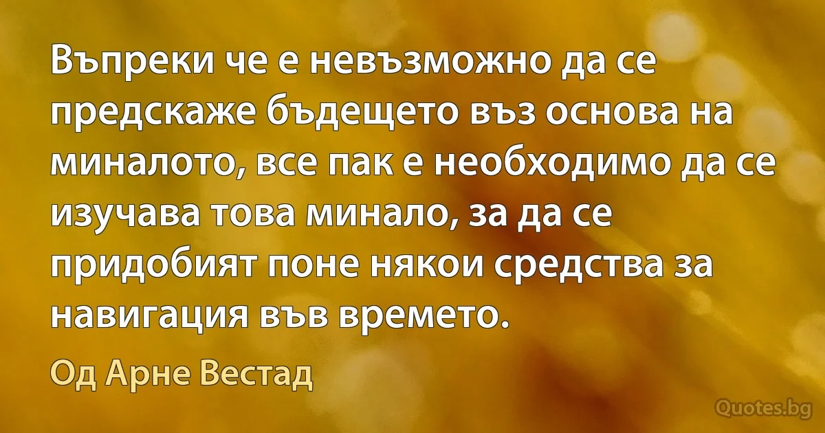 Въпреки че е невъзможно да се предскаже бъдещето въз основа на миналото, все пак е необходимо да се изучава това минало, за да се придобият поне някои средства за навигация във времето. (Од Арне Вестад)