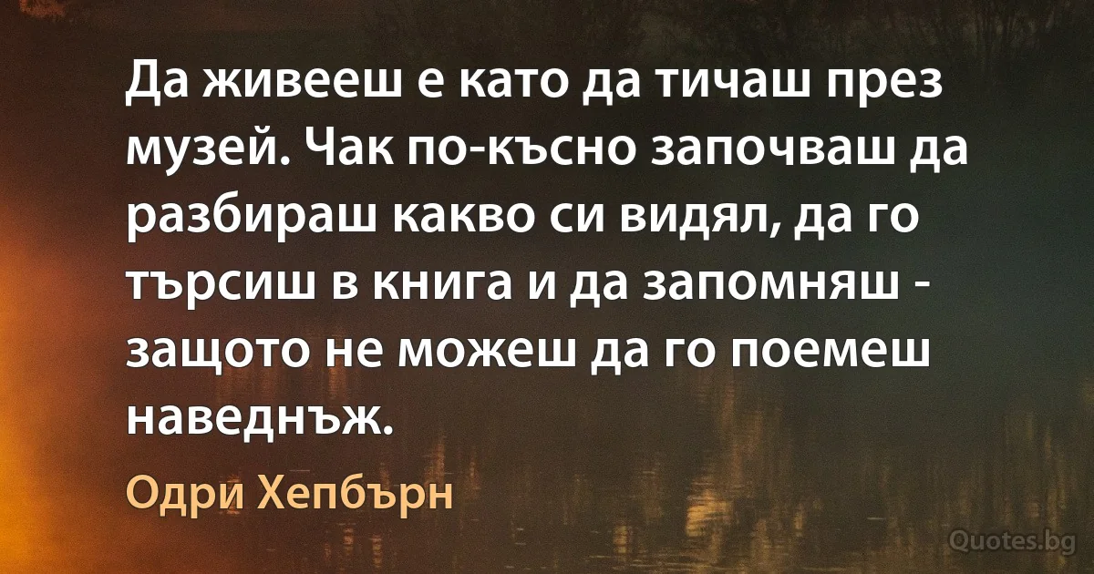 Да живееш е като да тичаш през музей. Чак по-късно започваш да разбираш какво си видял, да го търсиш в книга и да запомняш - защото не можеш да го поемеш наведнъж. (Одри Хепбърн)