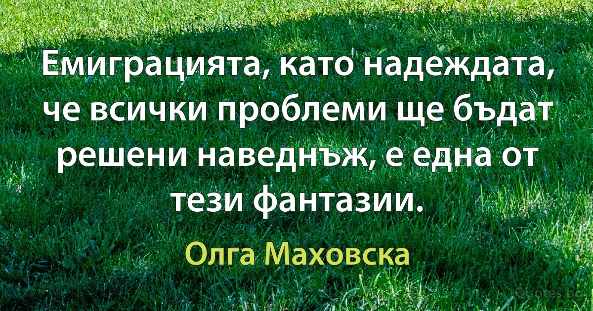 Емиграцията, като надеждата, че всички проблеми ще бъдат решени наведнъж, е една от тези фантазии. (Олга Маховска)