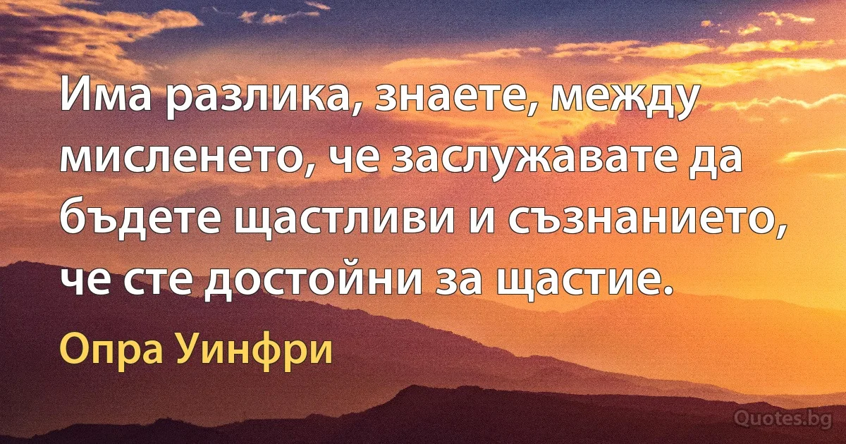 Има разлика, знаете, между мисленето, че заслужавате да бъдете щастливи и съзнанието, че сте достойни за щастие. (Опра Уинфри)