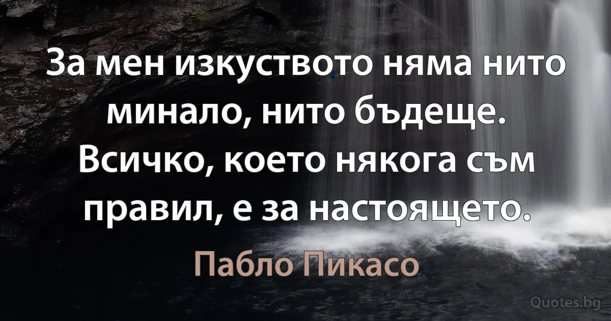 За мен изкуството няма нито минало, нито бъдеще. Всичко, което някога съм правил, е за настоящето. (Пабло Пикасо)