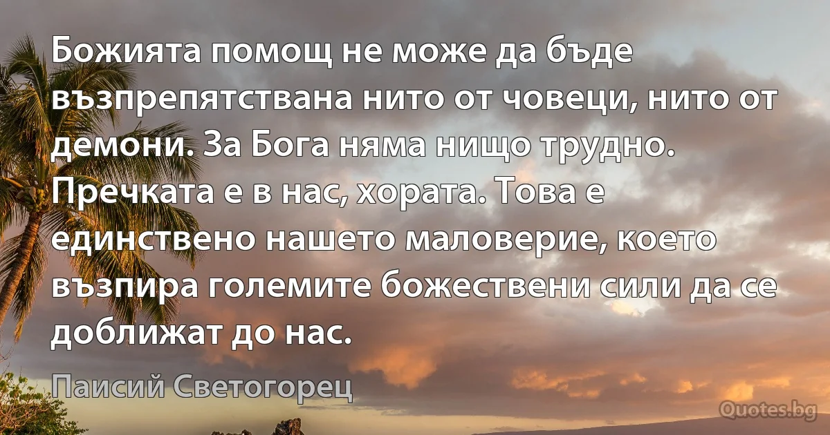 Божията помощ не може да бъде възпрепятствана нито от човеци, нито от демони. За Бога няма нищо трудно. Пречката е в нас, хората. Това е единствено нашето маловерие, което възпира големите божествени сили да се доближат до нас. (Паисий Светогорец)