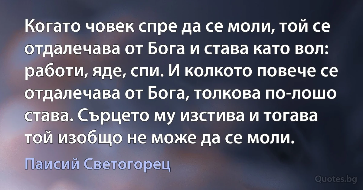 Когато човек спре да се моли, той се отдалечава от Бога и става като вол: работи, яде, спи. И колкото повече се отдалечава от Бога, толкова по-лошо става. Сърцето му изстива и тогава той изобщо не може да се моли. (Паисий Светогорец)