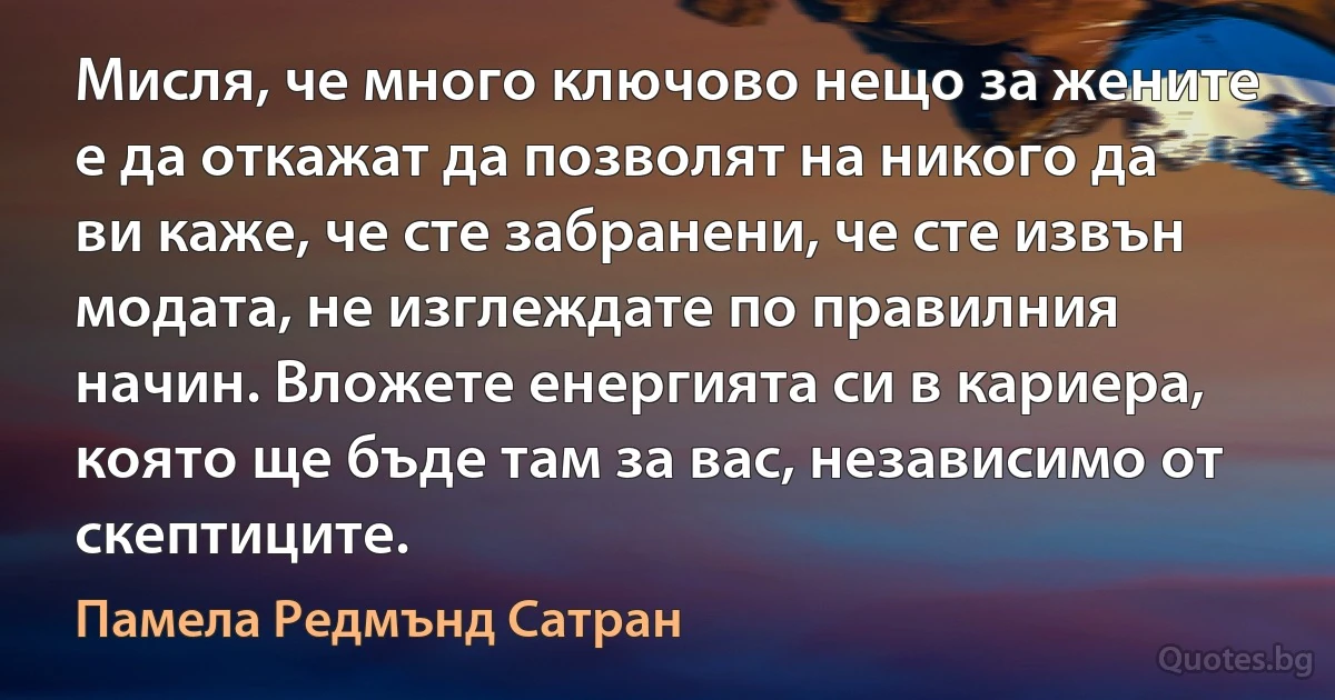 Мисля, че много ключово нещо за жените е да откажат да позволят на никого да ви каже, че сте забранени, че сте извън модата, не изглеждате по правилния начин. Вложете енергията си в кариера, която ще бъде там за вас, независимо от скептиците. (Памела Редмънд Сатран)