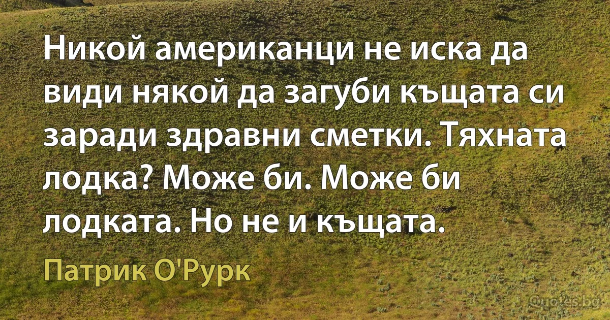 Никой американци не иска да види някой да загуби къщата си заради здравни сметки. Тяхната лодка? Може би. Може би лодката. Но не и къщата. (Патрик О'Рурк)