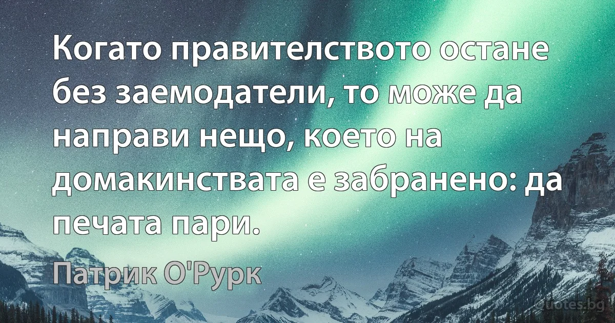 Когато правителството остане без заемодатели, то може да направи нещо, което на домакинствата е забранено: да печата пари. (Патрик О'Рурк)