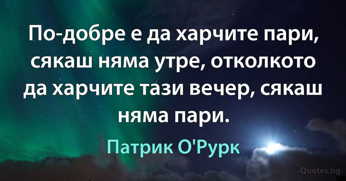 По-добре е да харчите пари, сякаш няма утре, отколкото да харчите тази вечер, сякаш няма пари. (Патрик О'Рурк)