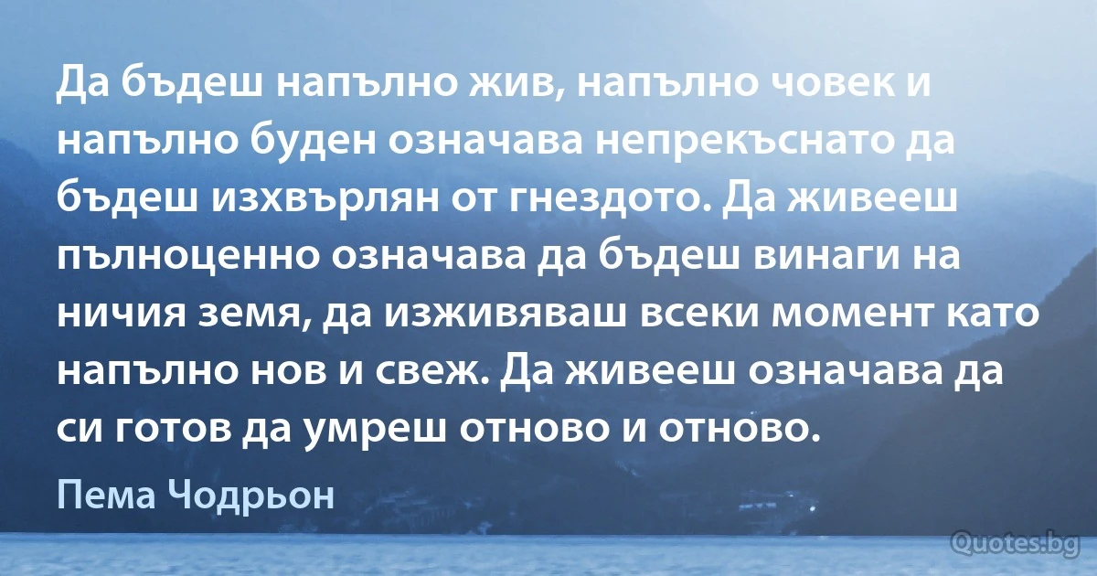 Да бъдеш напълно жив, напълно човек и напълно буден означава непрекъснато да бъдеш изхвърлян от гнездото. Да живееш пълноценно означава да бъдеш винаги на ничия земя, да изживяваш всеки момент като напълно нов и свеж. Да живееш означава да си готов да умреш отново и отново. (Пема Чодрьон)