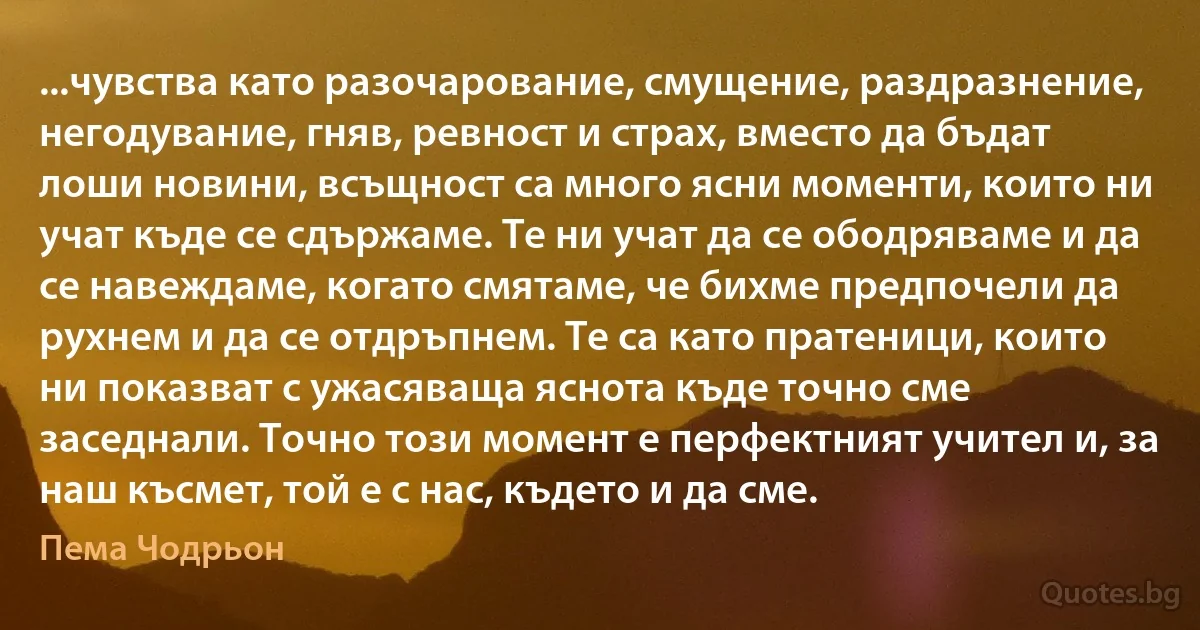 ...чувства като разочарование, смущение, раздразнение, негодувание, гняв, ревност и страх, вместо да бъдат лоши новини, всъщност са много ясни моменти, които ни учат къде се сдържаме. Те ни учат да се ободряваме и да се навеждаме, когато смятаме, че бихме предпочели да рухнем и да се отдръпнем. Те са като пратеници, които ни показват с ужасяваща яснота къде точно сме заседнали. Точно този момент е перфектният учител и, за наш късмет, той е с нас, където и да сме. (Пема Чодрьон)