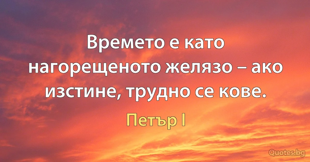 Времето е като нагорещеното желязо – ако изстине, трудно се кове. (Петър I)