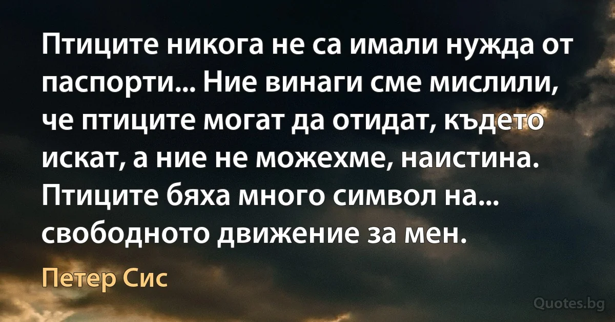 Птиците никога не са имали нужда от паспорти... Ние винаги сме мислили, че птиците могат да отидат, където искат, а ние не можехме, наистина. Птиците бяха много символ на... свободното движение за мен. (Петер Сис)