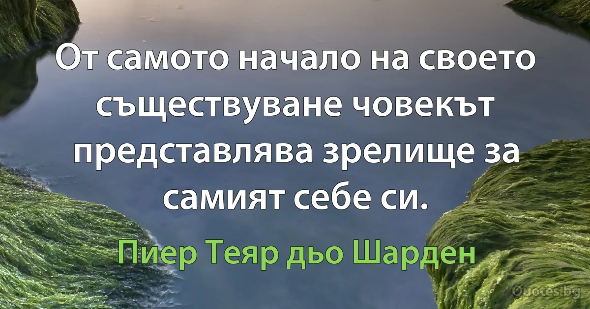 От самото начало на своето съществуване човекът представлява зрелище за самият себе си. (Пиер Теяр дьо Шарден)