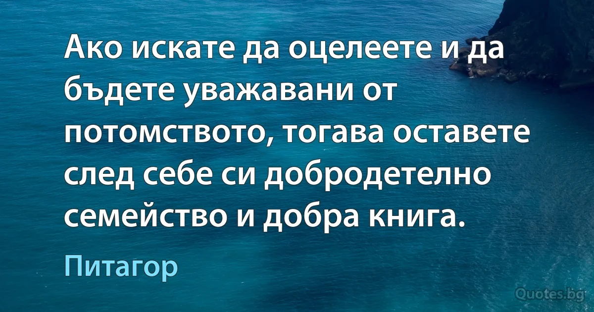 Ако искате да оцелеете и да бъдете уважавани от потомството, тогава оставете след себе си добродетелно семейство и добра книга. (Питагор)