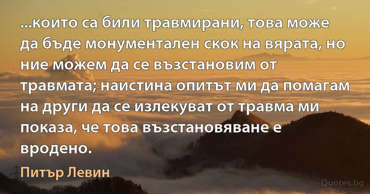 ...които са били травмирани, това може да бъде монументален скок на вярата, но ние можем да се възстановим от травмата; наистина опитът ми да помагам на други да се излекуват от травма ми показа, че това възстановяване е вродено. (Питър Левин)