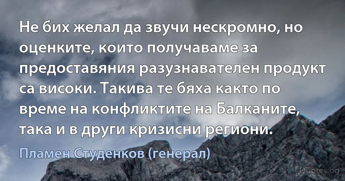 Не бих желал да звучи нескромно, но оценките, които получаваме за предоставяния разузнавателен продукт са високи. Такива те бяха както по време на конфликтите на Балканите, така и в други кризисни региони. (Пламен Студенков (генерал))