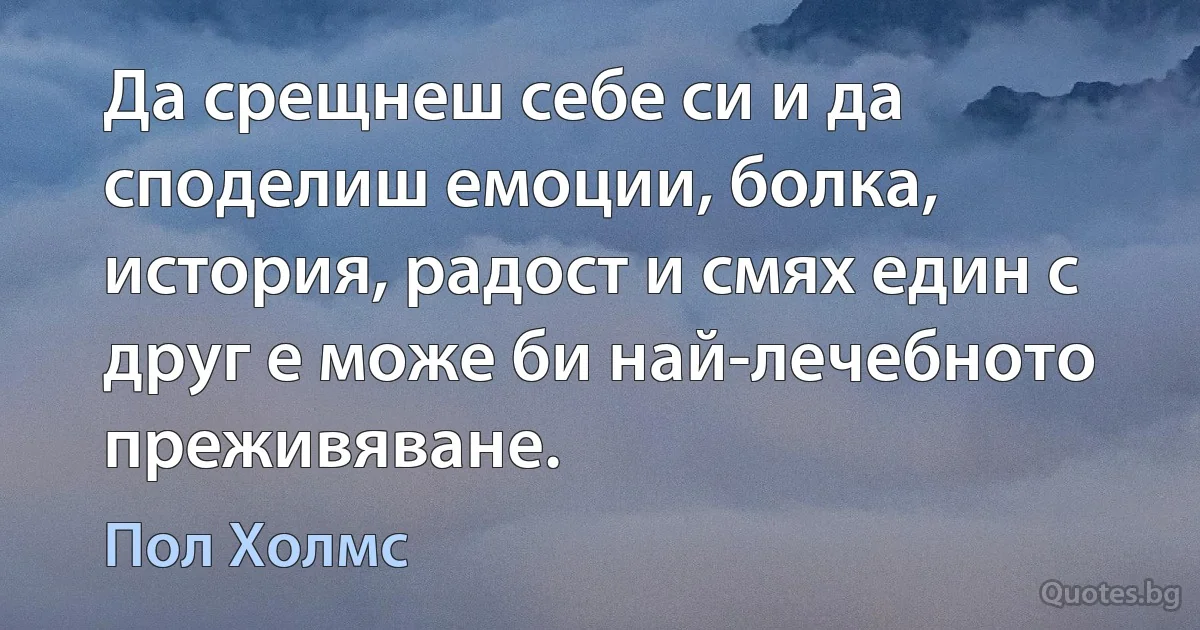 Да срещнеш себе си и да споделиш емоции, болка, история, радост и смях един с друг е може би най-лечебното преживяване. (Пол Холмс)