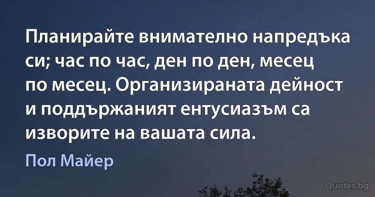 Планирайте внимателно напредъка си; час по час, ден по ден, месец по месец. Организираната дейност и поддържаният ентусиазъм са изворите на вашата сила. (Пол Майер)