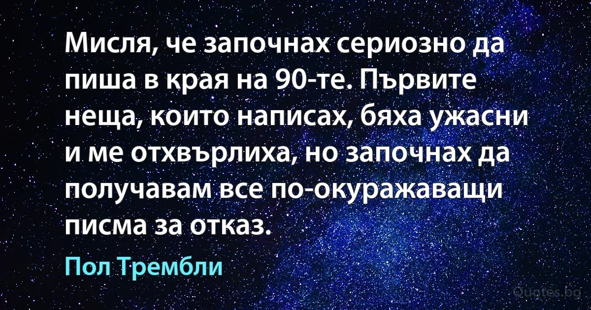 Мисля, че започнах сериозно да пиша в края на 90-те. Първите неща, които написах, бяха ужасни и ме отхвърлиха, но започнах да получавам все по-окуражаващи писма за отказ. (Пол Трембли)