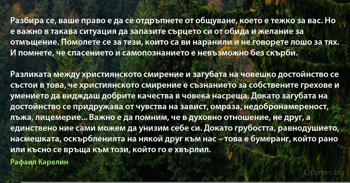 Разбира се, ваше право е да се отдръпнете от общуване, което е тежко за вас. Но е важно в такава ситуация да запазите сърцето си от обида и желание за отмъщение. Помолете се за тези, които са ви наранили и не говорете лошо за тях. И помнете, че спасението и самопознанието е невъзможно без скърби.

Разликата между християнското смирение и загубата на човешко достойнство се състои в това, че християнското смирение е съзнанието за собствените грехове и умението да видждаш добрите качества в човека насреща. Докато загубата на достойнство се придружава от чувства на завист, омраза, недобронамереност, лъжа, лицемерие... Важно е да помним, че в духовно отношение, не друг, а единствено ние сами можем да унизим себе си. Докато грубостта, равнодушието, насмешката, оскърбленията на някой друг към нас – това е бумеранг, който рано или късно се връща към този, който го е хвърлил. (Рафаил Карелин)