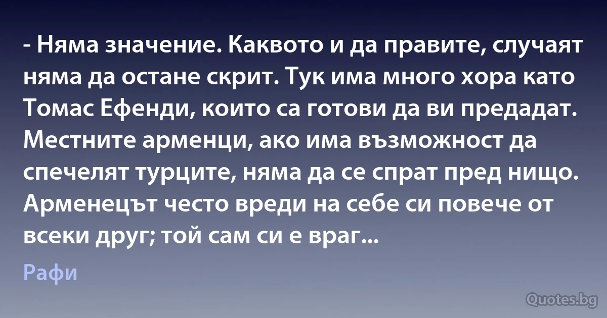 - Няма значение. Каквото и да правите, случаят няма да остане скрит. Тук има много хора като Томас Ефенди, които са готови да ви предадат. Местните арменци, ако има възможност да спечелят турците, няма да се спрат пред нищо. Арменецът често вреди на себе си повече от всеки друг; той сам си е враг... (Рафи)