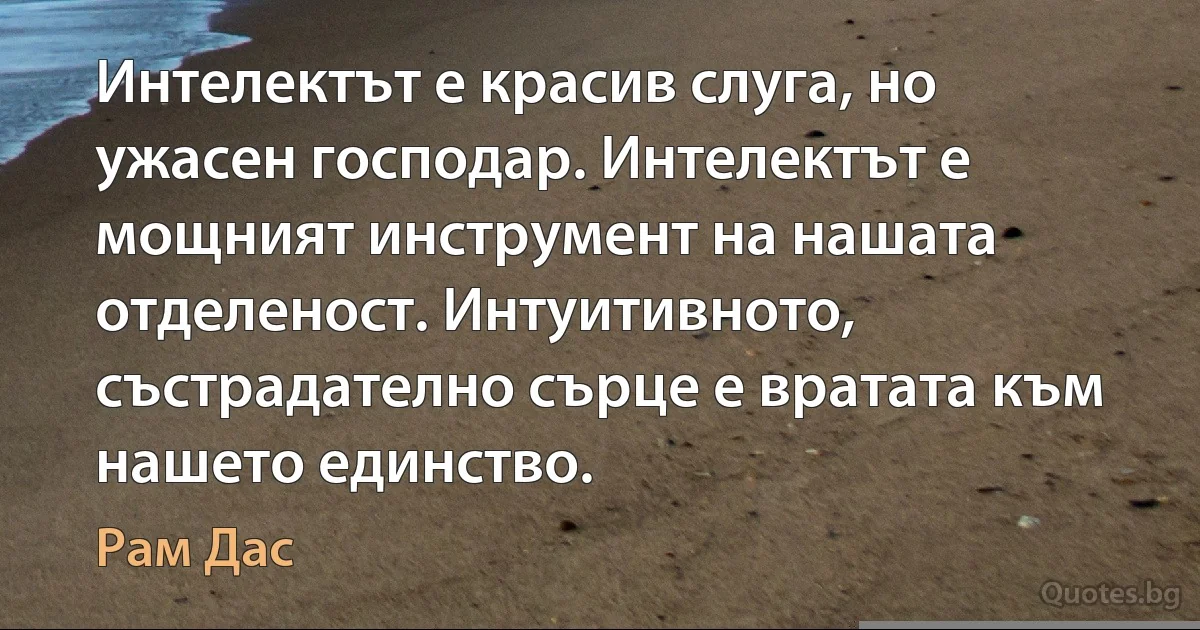 Интелектът е красив слуга, но ужасен господар. Интелектът е мощният инструмент на нашата отделеност. Интуитивното, състрадателно сърце е вратата към нашето единство. (Рам Дас)