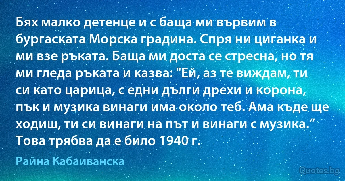 Бях малко детенце и с баща ми вървим в бургаската Морска градина. Спря ни циганка и ми взе ръката. Баща ми доста се стресна, но тя ми гледа ръката и казва: "Ей, аз те виждам, ти си като царица, с едни дълги дрехи и корона, пък и музика винаги има около теб. Ама къде ще ходиш, ти си винаги на път и винаги с музика.” Това трябва да е било 1940 г. (Райна Кабаиванска)