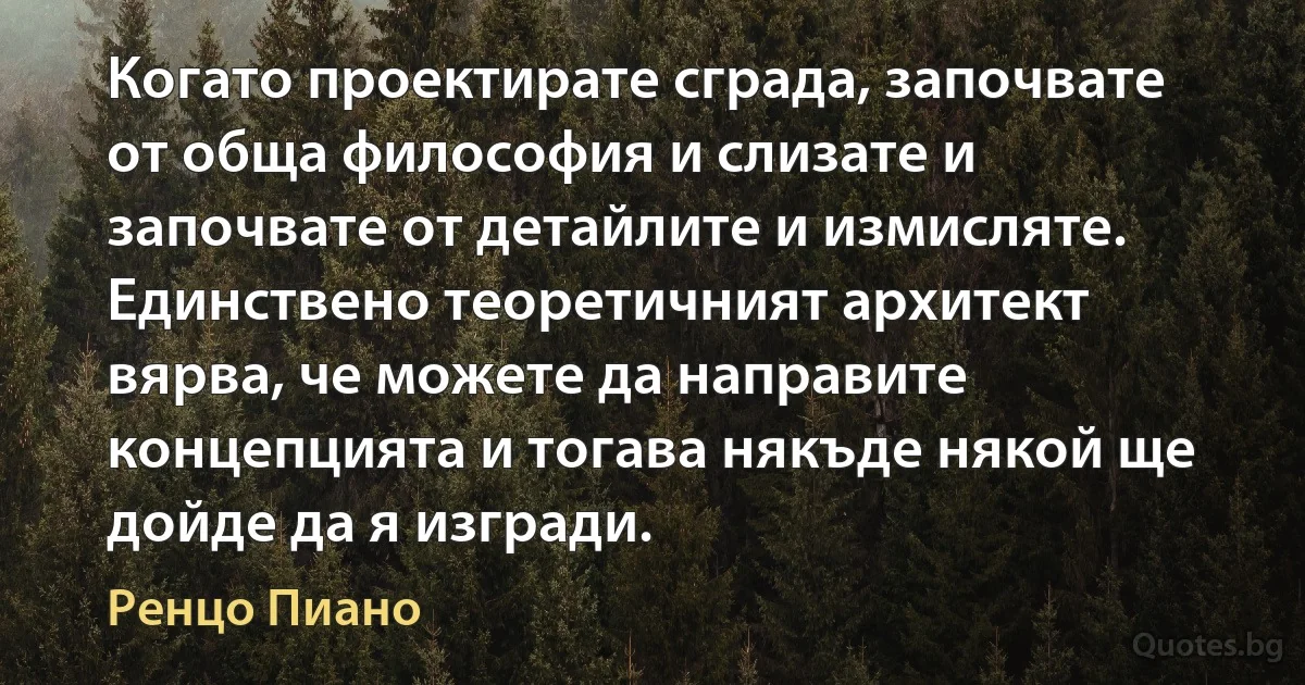 Когато проектирате сграда, започвате от обща философия и слизате и започвате от детайлите и измисляте. Единствено теоретичният архитект вярва, че можете да направите концепцията и тогава някъде някой ще дойде да я изгради. (Ренцо Пиано)