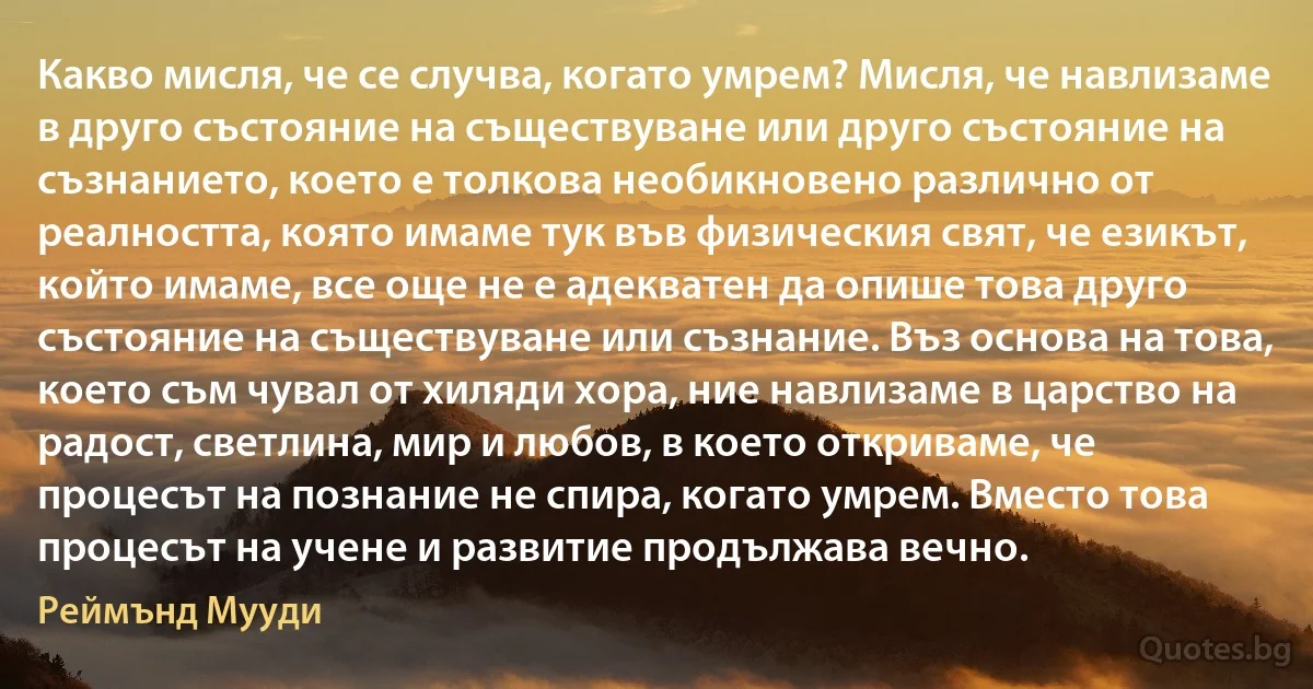 Какво мисля, че се случва, когато умрем? Мисля, че навлизаме в друго състояние на съществуване или друго състояние на съзнанието, което е толкова необикновено различно от реалността, която имаме тук във физическия свят, че езикът, който имаме, все още не е адекватен да опише това друго състояние на съществуване или съзнание. Въз основа на това, което съм чувал от хиляди хора, ние навлизаме в царство на радост, светлина, мир и любов, в което откриваме, че процесът на познание не спира, когато умрем. Вместо това процесът на учене и развитие продължава вечно. (Реймънд Мууди)