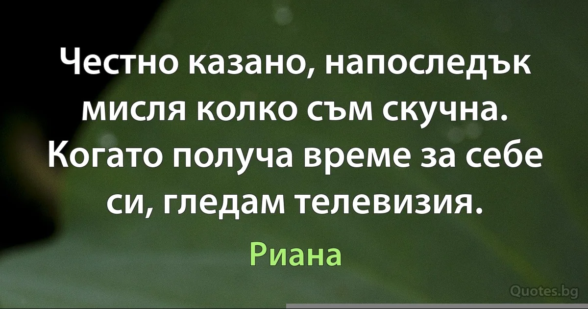 Честно казано, напоследък мисля колко съм скучна. Когато получа време за себе си, гледам телевизия. (Риана)