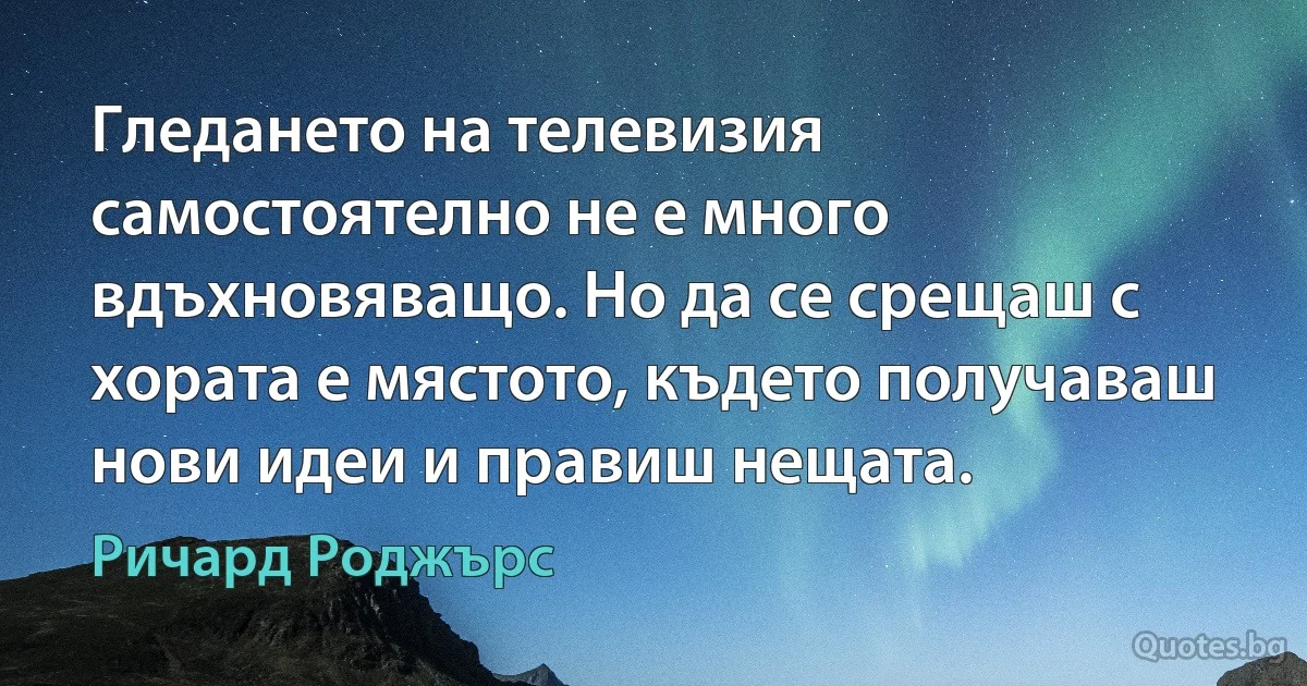 Гледането на телевизия самостоятелно не е много вдъхновяващо. Но да се срещаш с хората е мястото, където получаваш нови идеи и правиш нещата. (Ричард Роджърс)