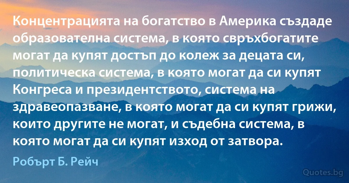 Концентрацията на богатство в Америка създаде образователна система, в която свръхбогатите могат да купят достъп до колеж за децата си, политическа система, в която могат да си купят Конгреса и президентството, система на здравеопазване, в която могат да си купят грижи, които другите не могат, и съдебна система, в която могат да си купят изход от затвора. (Робърт Б. Рейч)