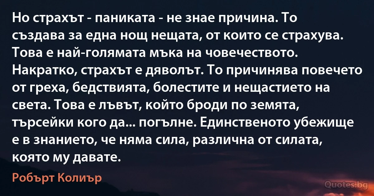 Но страхът - паниката - не знае причина. То създава за една нощ нещата, от които се страхува. Това е най-голямата мъка на човечеството. Накратко, страхът е дяволът. То причинява повечето от греха, бедствията, болестите и нещастието на света. Това е лъвът, който броди по земята, търсейки кого да... погълне. Единственото убежище е в знанието, че няма сила, различна от силата, която му давате. (Робърт Колиър)