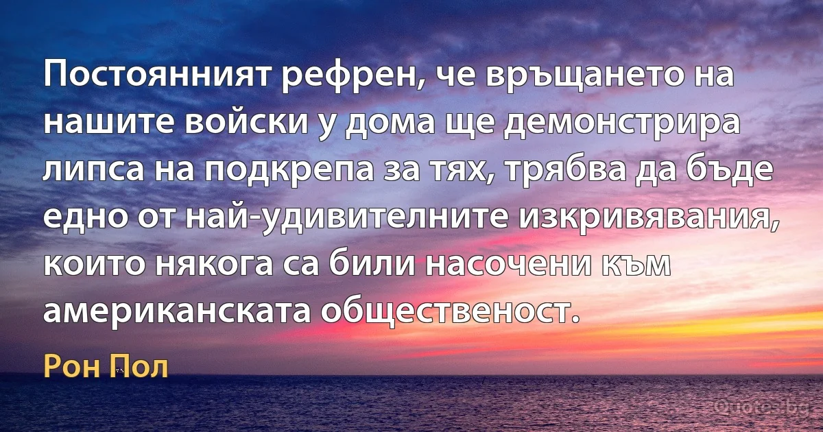 Постоянният рефрен, че връщането на нашите войски у дома ще демонстрира липса на подкрепа за тях, трябва да бъде едно от най-удивителните изкривявания, които някога са били насочени към американската общественост. (Рон Пол)