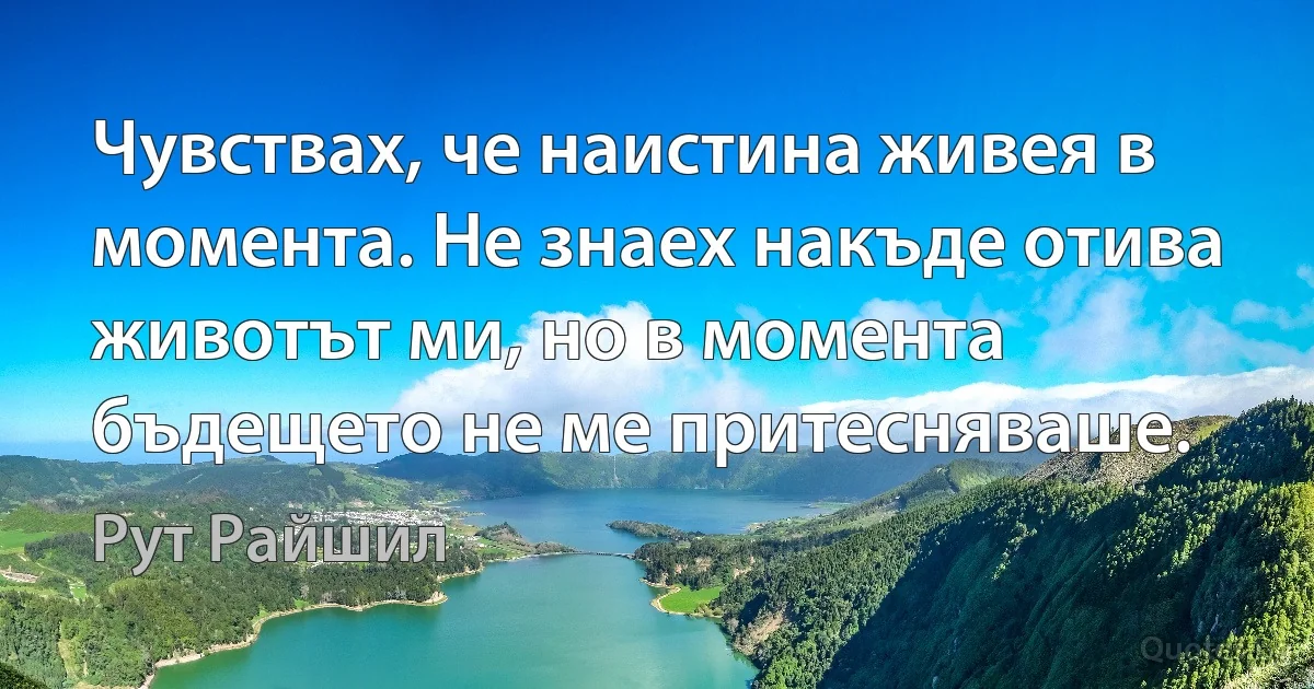 Чувствах, че наистина живея в момента. Не знаех накъде отива животът ми, но в момента бъдещето не ме притесняваше. (Рут Райшил)