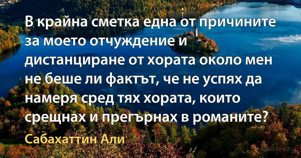 В крайна сметка една от причините за моето отчуждение и дистанциране от хората около мен не беше ли фактът, че не успях да намеря сред тях хората, които срещнах и прегърнах в романите? (Сабахаттин Али)