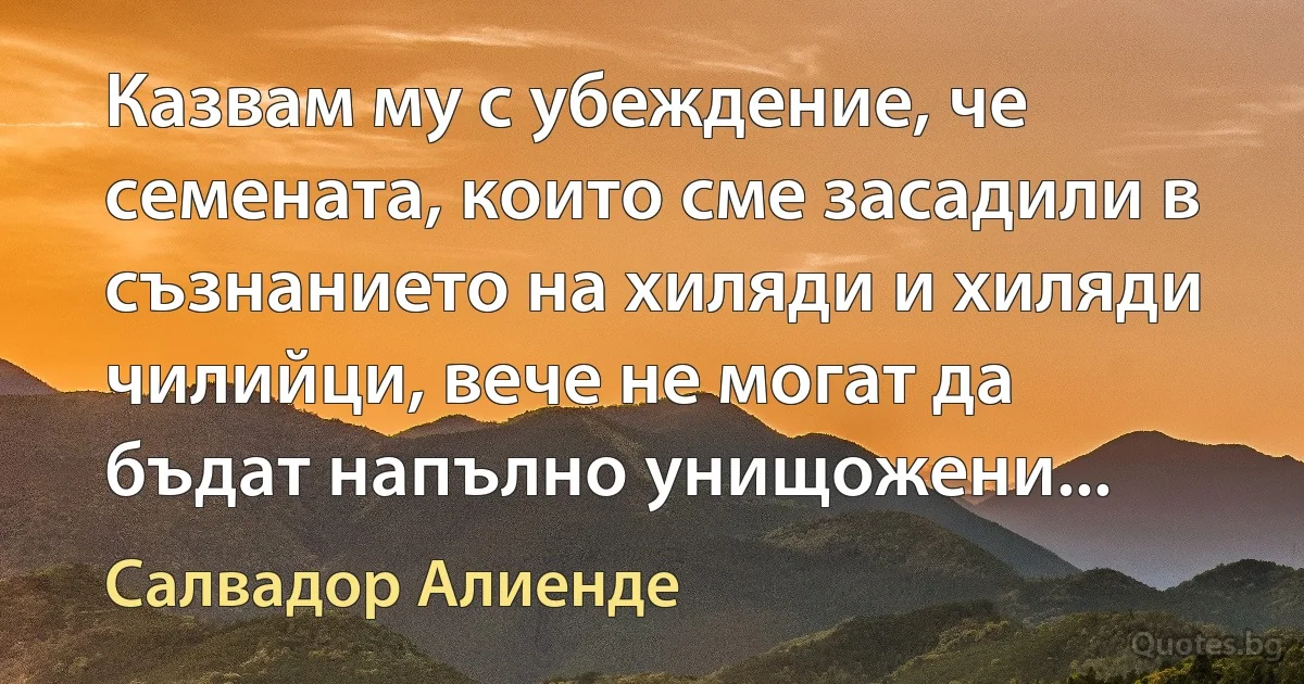 Казвам му с убеждение, че семената, които сме засадили в съзнанието на хиляди и хиляди чилийци, вече не могат да бъдат напълно унищожени... (Салвадор Алиенде)