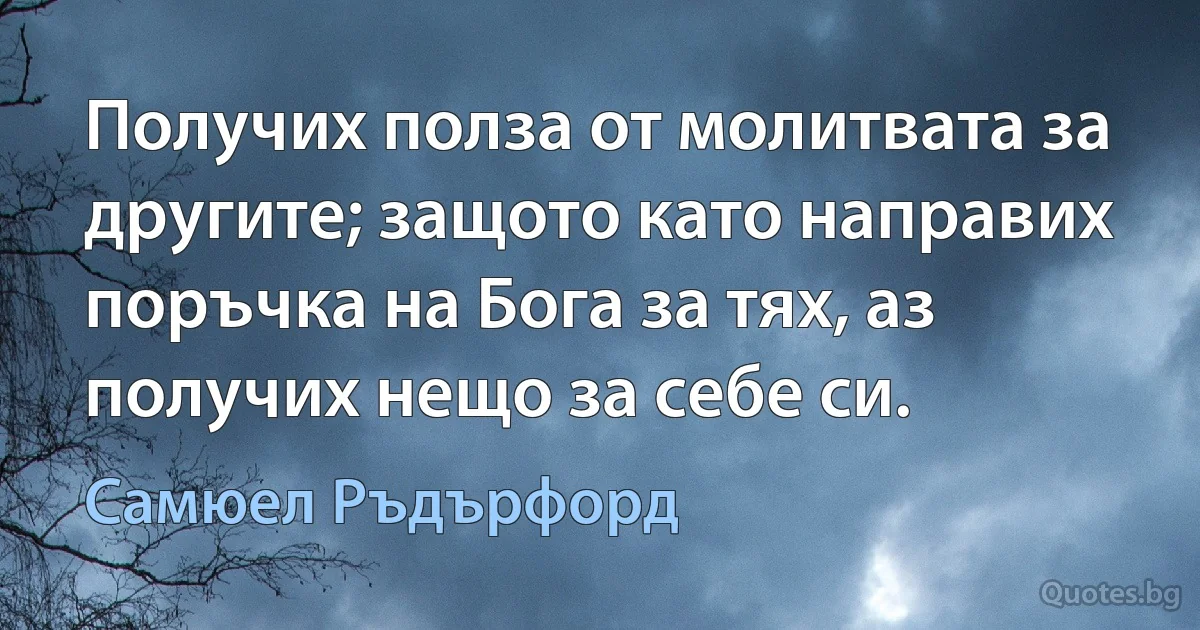 Получих полза от молитвата за другите; защото като направих поръчка на Бога за тях, аз получих нещо за себе си. (Самюел Ръдърфорд)