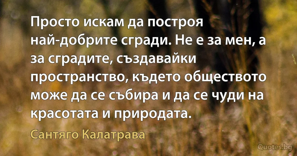 Просто искам да построя най-добрите сгради. Не е за мен, а за сградите, създавайки пространство, където обществото може да се събира и да се чуди на красотата и природата. (Сантяго Калатрава)