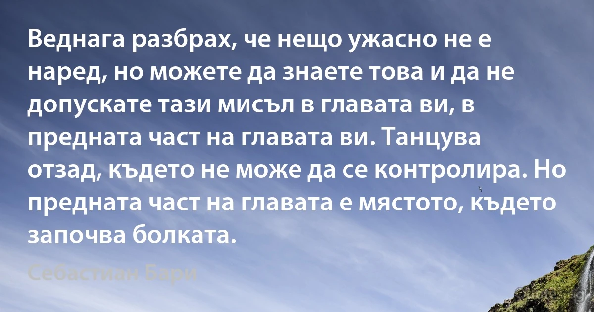 Веднага разбрах, че нещо ужасно не е наред, но можете да знаете това и да не допускате тази мисъл в главата ви, в предната част на главата ви. Танцува отзад, където не може да се контролира. Но предната част на главата е мястото, където започва болката. (Себастиан Бари)