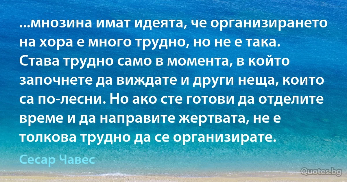 ...мнозина имат идеята, че организирането на хора е много трудно, но не е така. Става трудно само в момента, в който започнете да виждате и други неща, които са по-лесни. Но ако сте готови да отделите време и да направите жертвата, не е толкова трудно да се организирате. (Сесар Чавес)