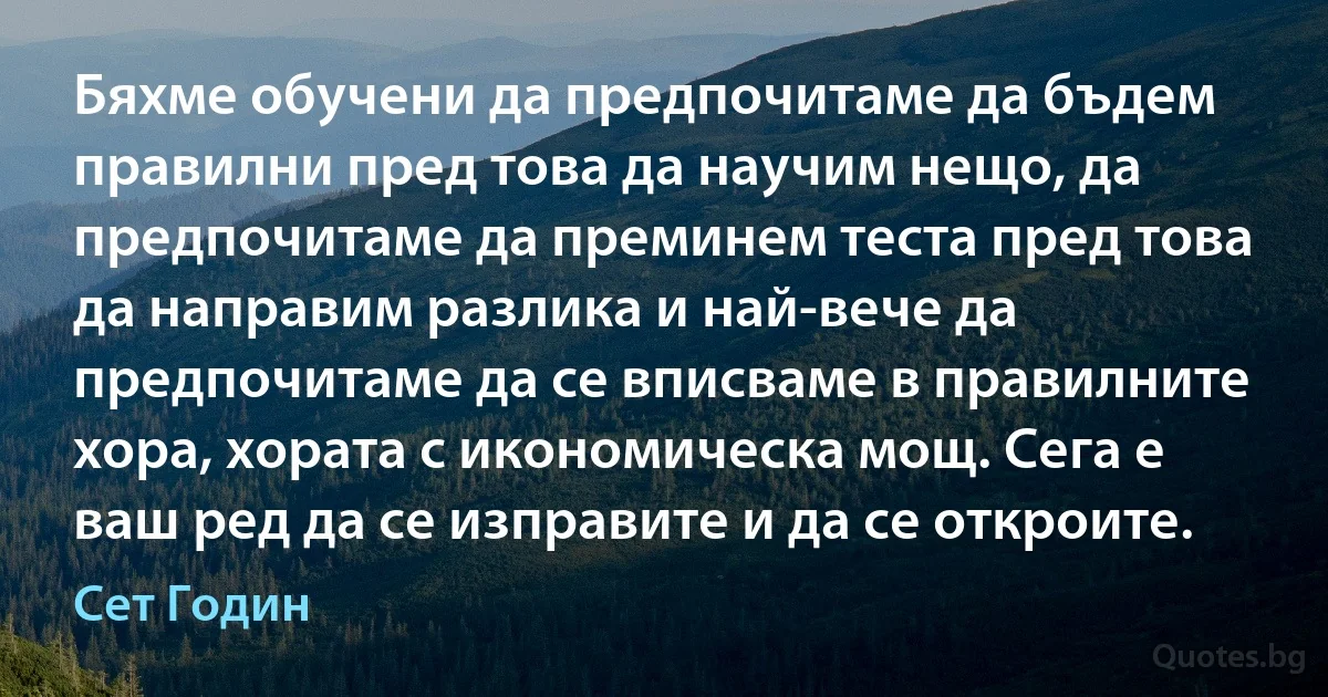 Бяхме обучени да предпочитаме да бъдем правилни пред това да научим нещо, да предпочитаме да преминем теста пред това да направим разлика и най-вече да предпочитаме да се вписваме в правилните хора, хората с икономическа мощ. Сега е ваш ред да се изправите и да се откроите. (Сет Годин)