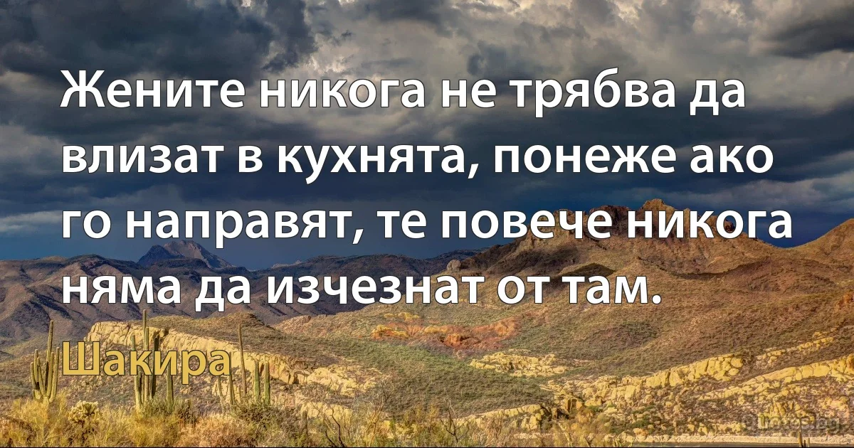 Жените никога не трябва да влизат в кухнята, понеже ако го направят, те повече никога няма да изчезнат от там. (Шакира)