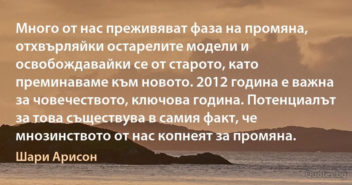 Много от нас преживяват фаза на промяна, отхвърляйки остарелите модели и освобождавайки се от старото, като преминаваме към новото. 2012 година е важна за човечеството, ключова година. Потенциалът за това съществува в самия факт, че мнозинството от нас копнеят за промяна. (Шари Арисон)