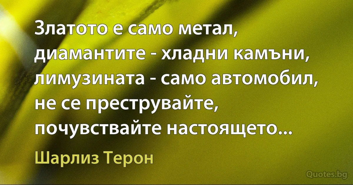 Златото е само метал, диамантите - хладни камъни, лимузината - само автомобил, не се преструвайте, почувствайте настоящето... (Шарлиз Терон)