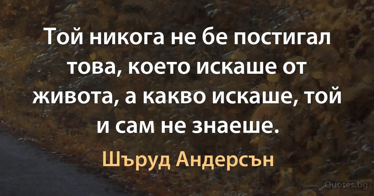 Той никога не бе постигал това, което искаше от живота, а какво искаше, той и сам не знаеше. (Шъруд Андерсън)