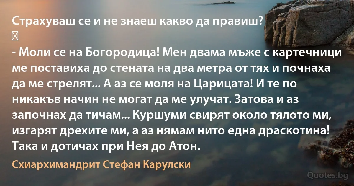 Страхувaш се и не знаеш какво да правиш?
⠀
- Моли се на Богородица! Мен двама мъже с картечници ме поставиха до стената на два метра от тях и почнаха да ме стрелят... А аз се моля на Царицата! И те по никакъв начин не могат да ме улучат. Затова и аз започнах да тичам... Куршуми свирят около тялото ми, изгарят дрехите ми, а аз нямам нито една драскотина! Така и дотичах при Нея до Атон. (Схиархимандрит Стефан Карулски)