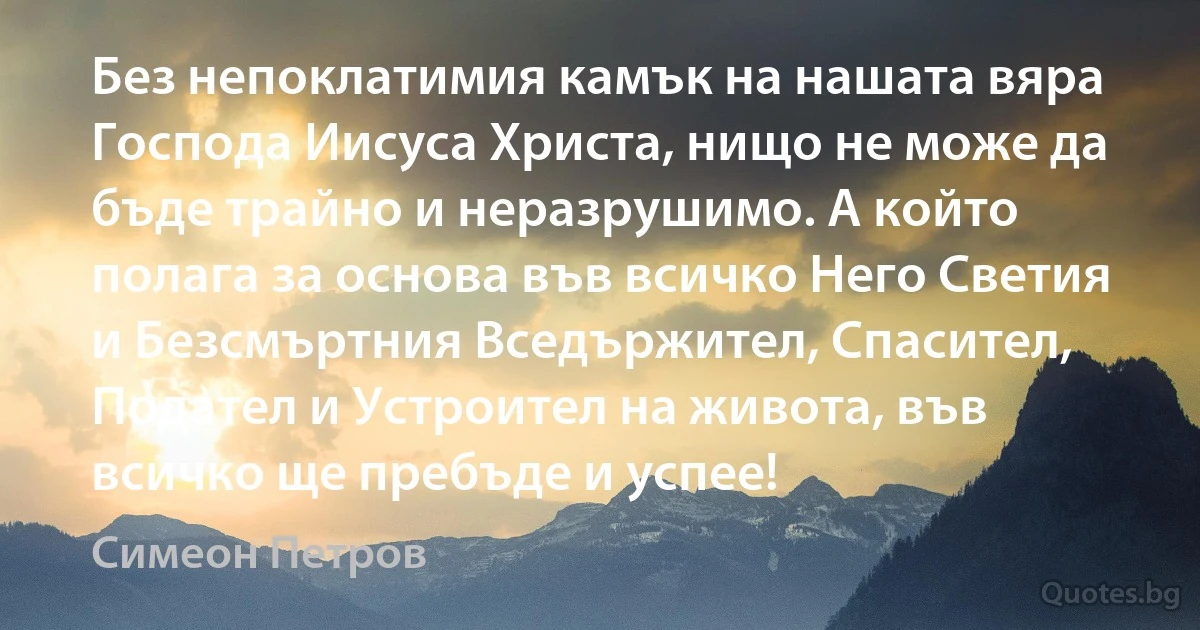 Без непоклатимия камък на нашата вяра Господа Иисуса Христа, нищо не може да бъде трайно и неразрушимо. А който полага за основа във всичко Него Светия и Безсмъртния Вседържител, Спасител, Подател и Устроител на живота, във всичко ще пребъде и успее! (Симеон Петров)